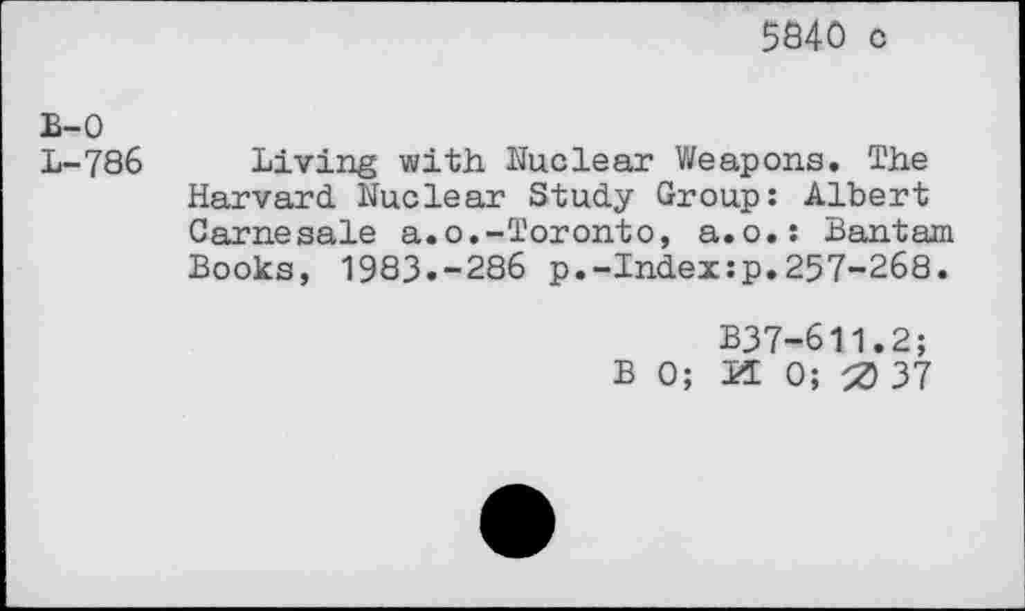 ﻿5840 c
B-0 L-786
Living with Nuclear Weapons. The Harvard. Nuclear Study Group: Albert Carnesale a.o.-Toronto, a.o.: Bantam Books, 1983.-286 p.-Index:p.257-268.
B37-611.2;
BO; K 0; 0 37